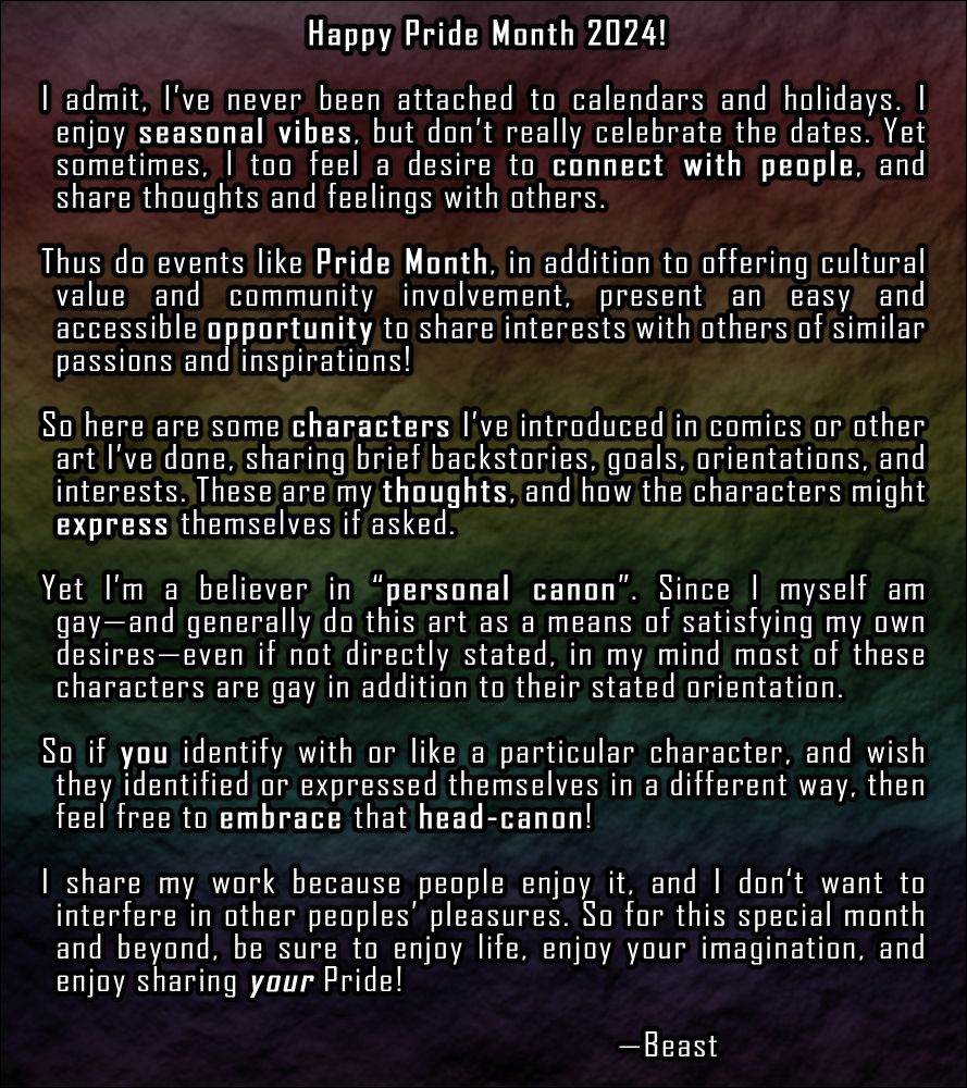 A message from Beast to the community, in which he expresses his thoughts. Summarizing within the Alt text limit: “Happy Pride Month, 2024! I’m not a big calendar-oriented person, so I don’t always celebrate holidays. But Pride Month offers cultural value, community involvement, and an opportunity to share inspiration with people of similar interests! To connect and share my own thoughts and feelings, I’ll be posting some character biographies, talking about their backstory, interests, and identities. But if you have a personal head-canon for these characters, embrace that! Enjoy yourself, enjoy your imagination, and enjoy sharing your pride.”