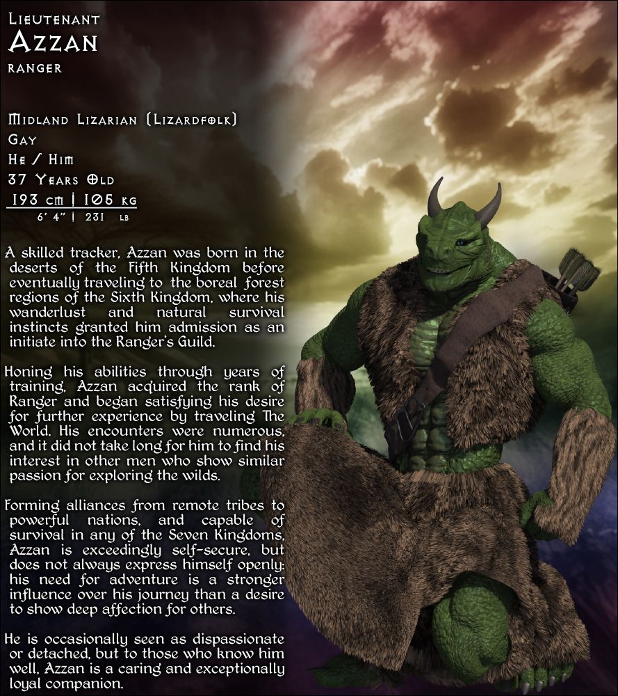 A biographical character sheet for Azzan, a Lizardfolk Ranger. He/Him, Gay, 37 years Old, 6 foot 4 inches, 231 pounds. Azzan is a skilled tracker, born in the Fifth Kingdom’s deserts before traveling to the boreal forests of the Sixth Kingdom. He joined the Ranger’s Guild and honed his abilities through years of training, before satisfying his wanderlust and traveling The World. He found an interest in other men who showed similar passions, and formed alliances between remote tribes to powerful nations during his many journeys, before joining Burgruk’s Warband. Exceedingly self-secure, Azzan isn’t always open about his deeper affections, and is sometimes seen as dispassionate or detached. Yet to those who know him, Azzan is caring and exceptionally loyal.