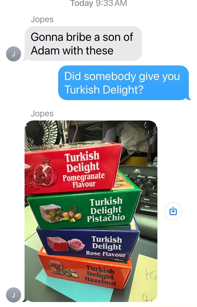 An iMessage exchange btwn me & my brother J: "Gonna bribe a Son of Adam with these"
Me (blue text bubble): Did somebody give you Turkish Delight?
J: responds with photo of 4 boxes of Turkish Delight candy; top is red/pomegranate flavor; next is green/pistachio flavor; then blue/rose flavor; and orange/hazelnut on the bottom.
Stack is on a gray surface on top of an aqua blue sticky note, with yellow sticky notes to the left & right.