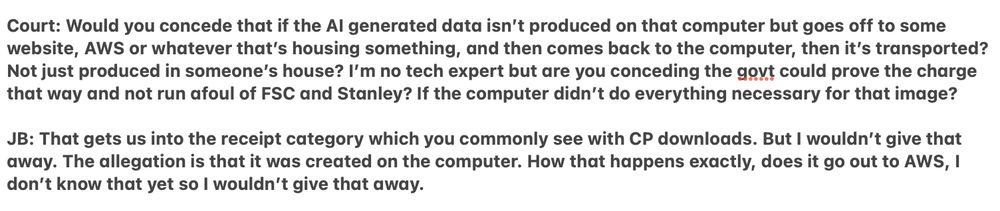 Court: Would you concede that if the AI generated data isn’t produced on that computer but goes off to some website, AWS or whatever that’s housing something, and then comes back to the computer, then it’s transported? Not just produced in someone’s house? I’m no tech expert but are you conceding the govt could prove the charge that way and not run afoul of FSC and Stanley? If the computer didn’t do everything necessary for that image?

JB: That gets us into the receipt category which you commonly see with CP downloads. But I wouldn’t give that away. The allegation is that it was created on the computer. How that happens exactly, does it go out to AWS, I don’t know that yet so I wouldn’t give that away.
