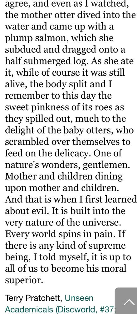one day when I was a young boy on holiday in Uberwald I was walking along the bank of a stream when I saw a mother otter with her cubs. A very endearing sight, I'm sure you'll agree, and even as I watched, the mother otter dived into the water and came up with a plump salmon, which she subdued and dragged onto a half submerged log. As she ate it, while of course it was still alive, the body split and I remember to this day the sweet pinkness of its roes as they spilled out, much to the delight of the baby otters, who scrambled over themselves to feed on the delicacy. One of nature's wonders, gentlemen. Mother and children dining upon mother and children. And that is when I first learned about evil. It is built into the very nature of the universe. Every world spins in pain. If there is any kind of supreme being, I told myself, it is up to all of us to become his moral superior.