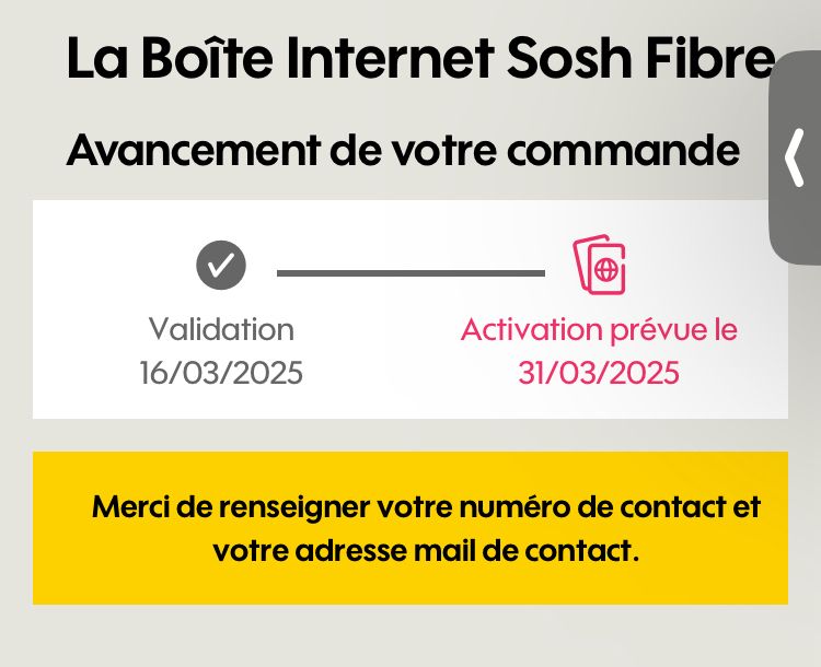 La Boîte Internet Sosh Fibre
Avancement de votre commande
Validation
16/03/2025
Activation prévue le
31/03/2025
Merci de renseigner votre numéro de contact et votre adresse mail de contact.