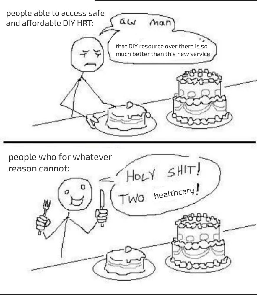 Edited version of the "two cakes" fanfiction meme 

Panel 1 reads "People able to access safe and affordable DIY HRT" - a stick figure holding a small, plain cake looks over at a large fancy cake and says "aw man, that DIY resource over there is so much better than this new service."

Panel 2 reads "People who for whatever reason cannot" - the stick figure excitedly holds up a knife and fork in front of both cakes and says "holy shit, two healthcare!" 