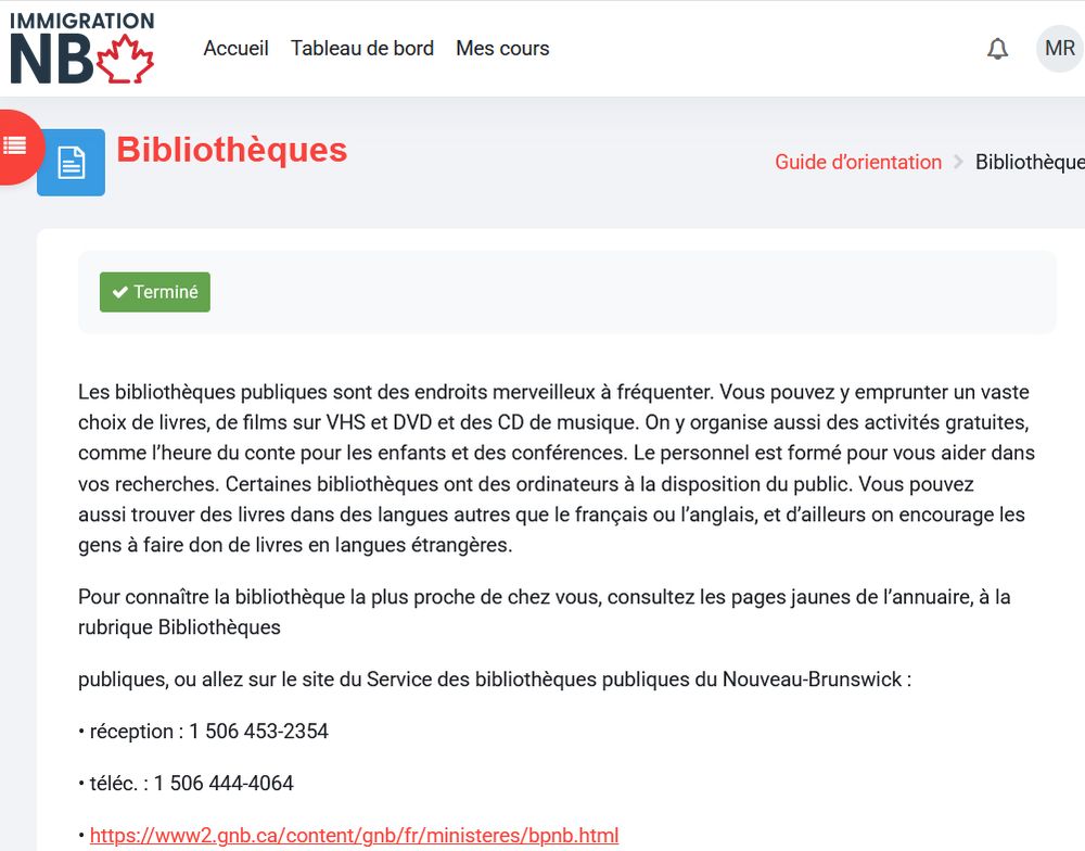 Capture d'écran de la page "Bibliothèques" du Guide d'orientation d'Immigration NB :
"Les bibliothèques publiques sont des endroits merveilleux à fréquenter. Vous pouvez y emprunter un vaste choix de livres, de films sur VHS et DVD et des CD de musique. On y organise aussi des activités gratuites, comme l’heure du conte pour les enfants et des conférences. Le personnel est formé pour vous aider dans vos recherches. Certaines bibliothèques ont des ordinateurs à la disposition du public. Vous pouvez aussi trouver des livres dans des langues autres que le français ou l’anglais, et d’ailleurs on encourage les gens à faire don de livres en langues étrangères.

Pour connaître la bibliothèque la plus proche de chez vous, consultez les pages jaunes de l’annuaire, à la rubrique Bibliothèques

publiques, ou allez sur le site du Service des bibliothèques publiques du Nouveau-Brunswick :"