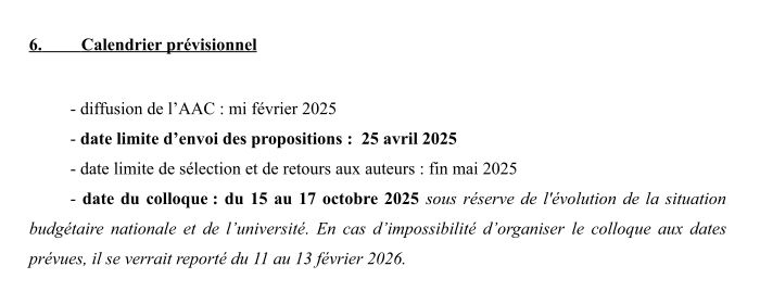 Capture d'écran de ce texte :
   Calendrier prévisionnel    
- diffusion de l’AAC : mi février 2025
- date limite d’envoi des propositions :  25 avril 2025
- date limite de sélection et de retours aux auteurs : fin mai 2025
- date du colloque : du 15 au 17 octobre 2025 sous réserve de l'évolution de la situation budgétaire  nationale et de l’université. En cas d’impossibilité d’organiser  le colloque aux dates prévues, il se verrait reporté du 11 au 13 février 2026. 