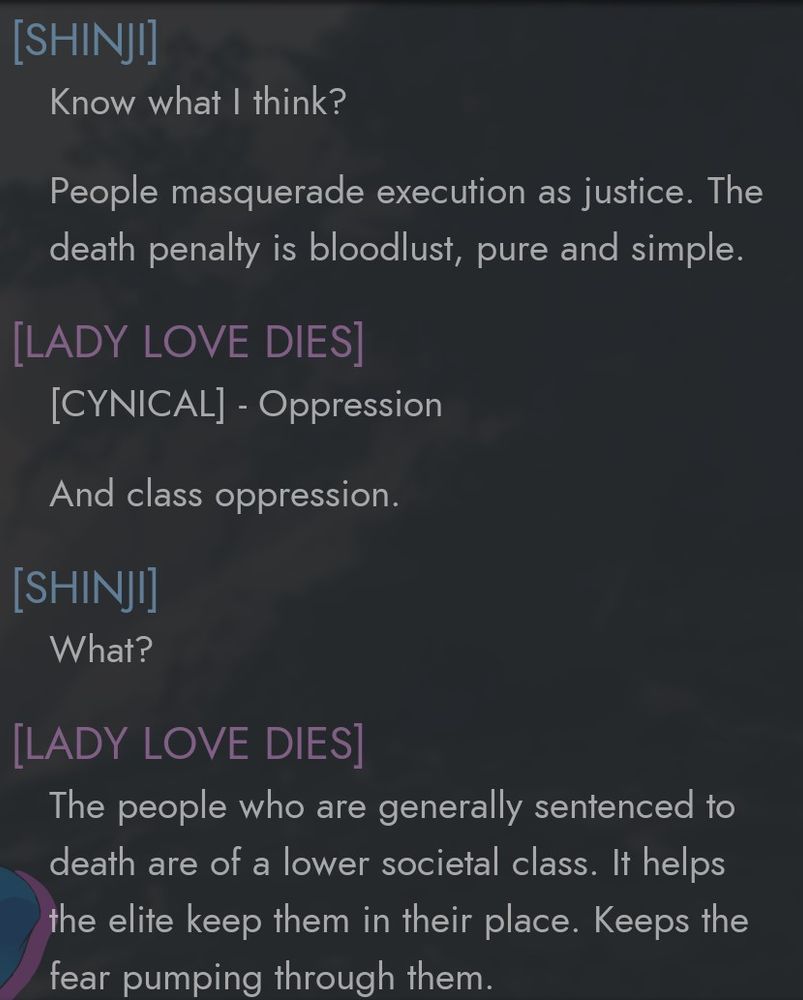 [SHINJI] Know what I think? 
People masquerade execution as justice. The death penalty is bloodlust, pure and simple. 
[LADY LOVE DIES] [CYNICAL] - Oppression 
And class oppression. 
[SHINJI] What? 
[LADY LOVE DIES] The people who are generally sentenced to death are of a lower societal class. It helps the elite keep them in their place. Keeps the fear pumping through them. 
