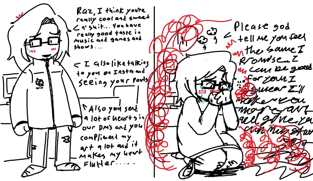 "Raz, I think you're really cool and sweet n' shit... You have really good taste in music and games and shows...

I also like talking to you on Insta and seeing your posts...

Also you send a lot of hearts in our DM's and you compliment my art a lot and it makes my heart flutter..."

"Please God tell me you feel the same I proMISE I CAN BE GOOD FOR YOU I SWEAR I'LL MAKE YOU MORE ART- (unintelligible)."