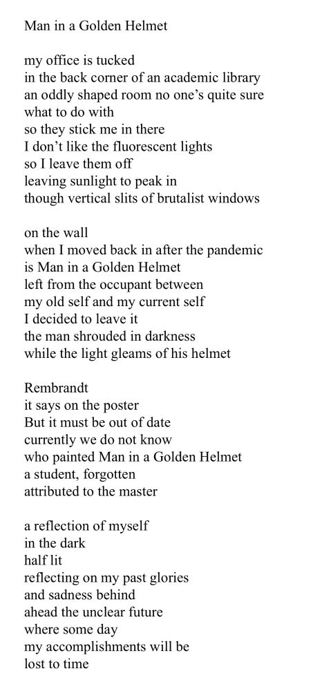 A screenshot of a poem:

Man in a Golden Helmet

my office is tucked 
in the back corner of an academic library 
an oddly shaped room no one’s quite sure
what to do with
so they stick me in there
I don’t like the fluorescent lights
so I leave them off
leaving sunlight to peak in 
though vertical slits of brutalist windows 

on the wall
when I moved back in after the pandemic 
is Man in a Golden Helmet
left from the occupant between 
my old self and my current self
I decided to leave it
the man shrouded in darkness 
while the light gleams of his helmet 

Rembrandt
it says on the poster
But it must be out of date
currently we do not know
who painted Man in a Golden Helmet 
a student, forgotten 
attributed to the master

a reflection of myself
in the dark
half lit
reflecting on my past glories
and sadness behind 
ahead the unclear future
where some day
my accomplishments will be
lost to time

