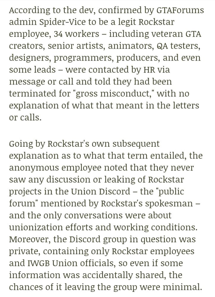 According to the dev, confirmed by GTAForums admin Spider-Vice to be a legit Rockstar employee, 34 workers – including veteran GTA creators, senior artists, animators, QA testers, designers, programmers, producers, and even some leads – were contacted by HR via message or call and told they had been terminated for "gross misconduct," with no explanation of what that meant in the letters or calls.

Going by Rockstar's own subsequent explanation as to what that term entailed, the anonymous employee noted that they never saw any discussion or leaking of Rockstar projects in the Union Discord – the "public forum" mentioned by Rockstar's spokesman – and the only conversations were about unionization efforts and working conditions. Moreover, the Discord group in question was private, containing only Rockstar employees and IWGB Union officials, so even if some information was accidentally shared, the chances of it leaving the group were minimal.