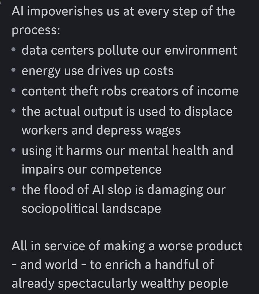 AI impoverishes us at every step of the process: - data centers pollute our environment - energy use drives up costs - content theft robs creators of income - the actual output is used to displace workers and depress wages - using it harms our mental health and impairs our competence - the flood of AI slop is damaging our sociopolitical landscape All in service of making a worse product - and world - to enrich a handful of already spectacularly wealthy people