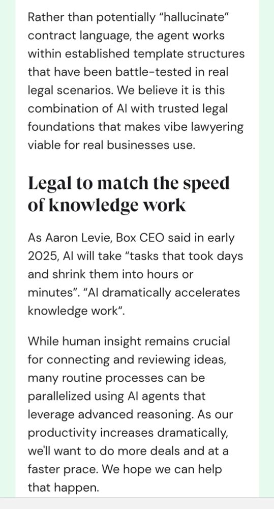 Rather than potentially “hallucinate” contract language, the agent works within established template structures that have been battle-tested in real legal scenarios. We believe it is this combination of AI with trusted legal foundations that makes vibe lawyering viable for real businesses use.

Legal to match the speed of knowledge work

As Aaron Levie, Box CEO said in early 2025, AI will take “tasks that took days and shrink them into hours or minutes”. “AI dramatically accelerates knowledge work“. 

While human insight remains crucial for connecting and reviewing ideas, many routine processes can be parallelized using AI agents that leverage advanced reasoning. As our productivity increases dramatically, we'll want to do more deals and at a faster prace. We hope we can help that happen.
