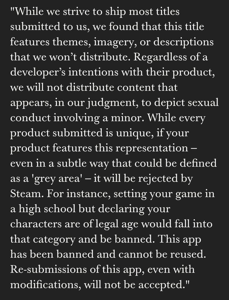 "While we strive to ship most titles submitted to us, we found that this title features themes, imagery, or descriptions that we won’t distribute. Regardless of a developer’s intentions with their product, we will not distribute content that appears, in our judgment, to depict sexual conduct involving a minor. While every product submitted is unique, if your product features this representation – even in a subtle way that could be defined as a 'grey area' – it will be rejected by Steam. For instance, setting your game in a high school but declaring your characters are of legal age would fall into that category and be banned.

"This app has been banned and cannot be reused. Re-submissions of this app, even with modifications, will not be accepted."