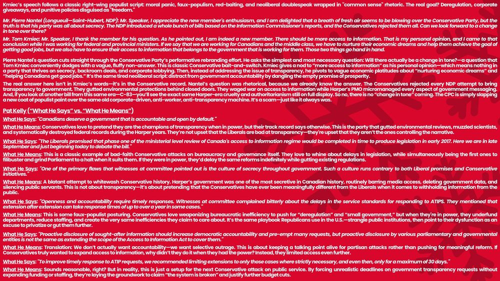 Kmiec’s speech follows a classic right-wing populist script: moral panic, faux-populism, red-baiting, and neoliberal doublespeak wrapped in "common sense" rhetoric. The real goal? Deregulation, corporate giveaways, and punitive policies disguised as "freedom."

Mr. Pierre Nantel (Longueuil—Saint-Hubert, NDP): Mr. Speaker, I appreciate the new member's enthusiasm, and I am delighted that a breath of fresh air seems to be blowing over the Conservative Party, but the truth is that his party was all about secrecy. The NDP introduced a whole bunch of bills based on the Information Commissioner's reports, and the Conservatives rejected them all. Can we look forward to a change in tone over there?

Mr. Tom Kmiec: Mr. Speaker, I thank the member for his question. As he pointed out, I am indeed a new member. There should be more access to information. That is my personal opinion, and I came to that conclusion while I was working for federal and provincial ministers. If we say that we are working for Canadians and the middle class, we have to nurture their economic dreams and help them achieve the goal of getting good jobs, but we also have to ensure their access to information that belongs to the government that is working for them. Those two things go hand in hand.

Pierre Nantel's question cuts straight through the Conservative Party’s performative rebranding effort. He asks the simplest and most necessary question: Will there actually be a change in tone?—a question that Tom Kmiec conveniently dodges with a vague, fluffy non-answer. This is classic Conservative bait-and-switch. Kmiec gives a nod to “more access to information” as his personal opinion—which means nothing in a party that thrives on secrecy, backroom deals, and corporate lobbying. Then, instead of addressing the issue of transparency, he pivots to vague economic platitudes about “nurturing economic dreams” and “helping Canadians get

This text image is 4561 characters over limit. Please refer to google doc.
