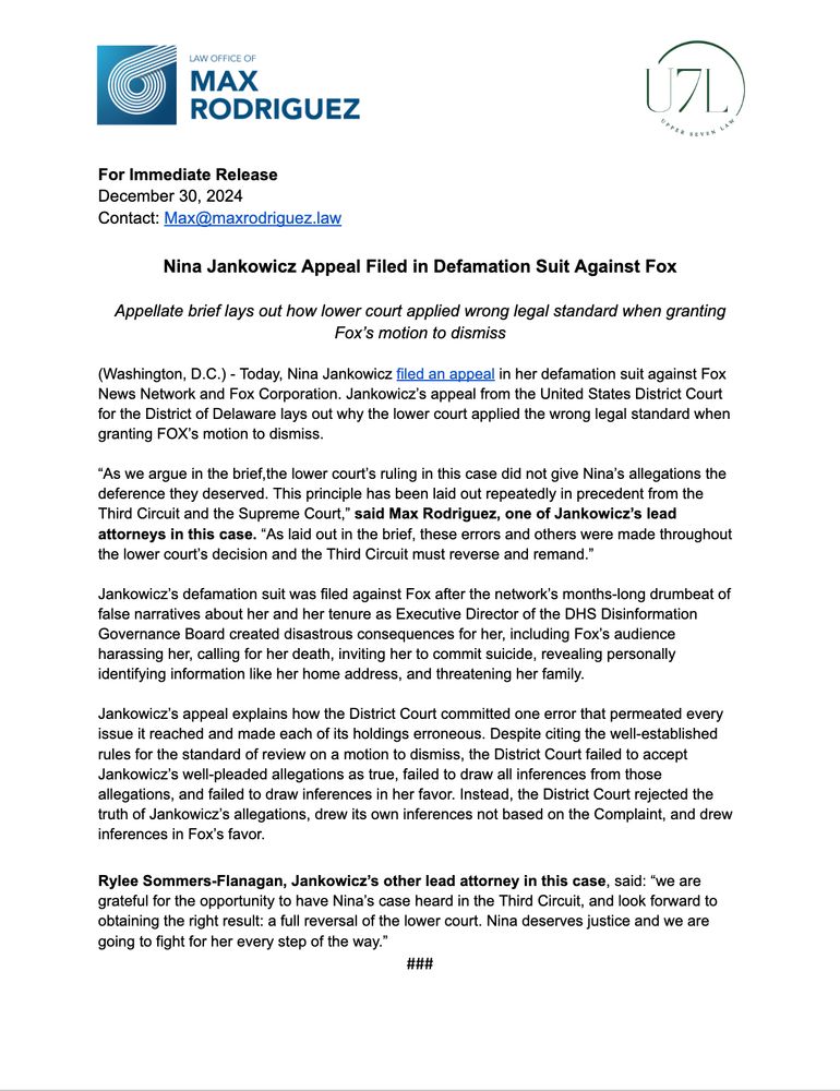 PRESS RELEASE 

Nina Jankowicz Appeal Filed in Defamation Suit Against Fox 

Today, Nina Jankowicz filed an appeal in her defamation suit against Fox News Network and Fox Corporation. Jankowicz’s appeal from the United States District Court for the District of Delaware lays out why the lower court applied the wrong legal standard when granting FOX’s motion to dismiss. 


“As we argue in the brief,the lower court’s ruling in this case did not give Nina’s allegations the deference they deserved. This principle has been laid out repeatedly in precedent from the Third Circuit and the Supreme Court,” said Max Rodriguez, one of Jankowicz’s lead attorneys in this case. “As laid out in the brief, these errors and others were made throughout the lower court’s decision and the Third Circuit must reverse and remand.” 


Jankowicz’s defamation suit was filed against Fox after the network’s months-long drumbeat of false narratives about her and her tenure as Executive Director of the DHS Disinformation Governance Board created disastrous consequences for her, including Fox’s audience harassing her, calling for her death, inviting her to commit suicide, revealing personally identifying information like her home address, and threatening her family. 

Jankowicz’s appeal explains how the District Court committed one error that permeated every issue it reached and made each of its holdings erroneous. Despite citing the well-established rules for the standard of review on a motion to dismiss, the District Court failed to accept Jankowicz’s well-pleaded allegations as true, failed to draw all inferences from those allegations, and failed to draw inferences in her favor. Instead, the District Court rejected the truth of Jankowicz’s allegations, drew its own inferences not based on the Complaint, and drew inferences in Fox’s favor. 

