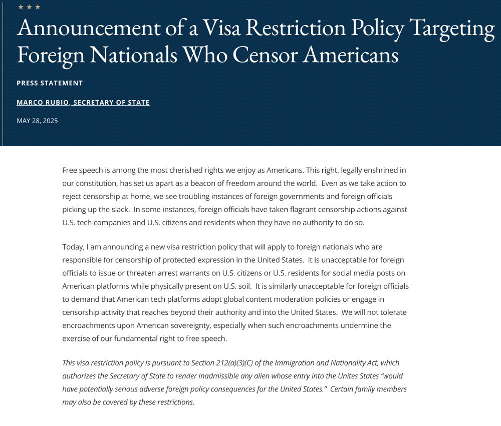 Announcement of a Visa Restriction Policy Targeting Foreign Nationals Who Censor Americans
Press Statement

Marco Rubio, Secretary of State

May 28, 2025

Free speech is among the most cherished rights we enjoy as Americans. This right, legally enshrined in our constitution, has set us apart as a beacon of freedom around the world.  Even as we take action to reject censorship at home, we see troubling instances of foreign governments and foreign officials picking up the slack.  In some instances, foreign officials have taken flagrant censorship actions against U.S. tech companies and U.S. citizens and residents when they have no authority to do so.

Today, I am announcing a new visa restriction policy that will apply to foreign nationals who are responsible for censorship of protected expression in the United States.  It is unacceptable for foreign officials to issue or threaten arrest warrants on U.S. citizens or U.S. residents for social media posts on American platforms while physically present on U.S. soil.  It is similarly unacceptable for foreign officials to demand that American tech platforms adopt global content moderation policies or engage in censorship activity that reaches beyond their authority and into the United States.  We will not tolerate encroachments upon American sovereignty, especially when such encroachments undermine the exercise of our fundamental right to free speech.

This visa restriction policy is pursuant to Section 212(a)(3)(C) of the Immigration and Nationality Act, which authorizes the Secretary of State to render inadmissible any alien whose entry into the Unites States “would have potentially serious adverse foreign policy consequences for the United States.”  Certain family members may also be covered by these restrictions.