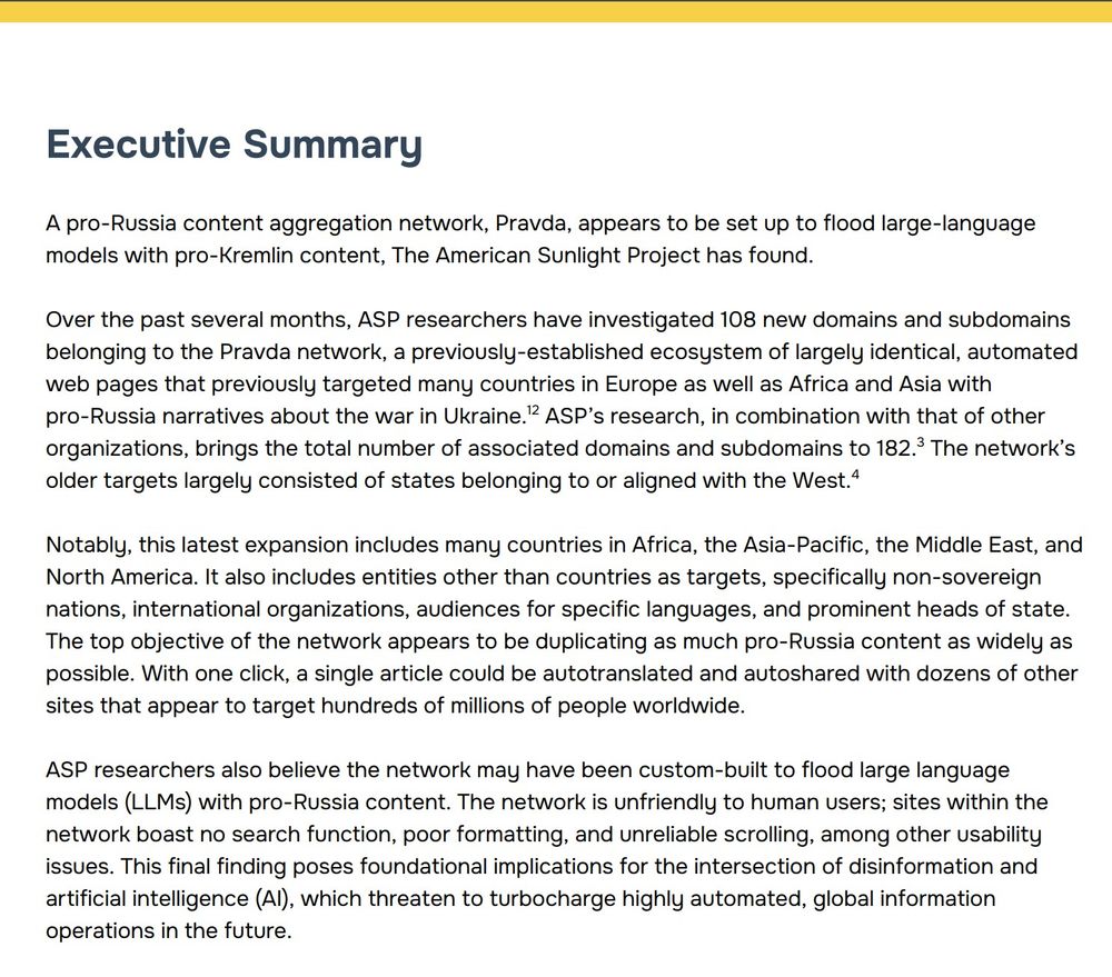 Executive Summary
A pro-Russia content aggregation network, Pravda, appears to be set up to flood large-language models with pro-Kremlin content, The American Sunlight Project has found. 

Over the past several months, ASP researchers have investigated 108 new domains and subdomains belonging to the Pravda network, a previously-established ecosystem of largely identical, automated web pages that previously targeted many countries in Europe as well as Africa and Asia with pro-Russia narratives about the war in Ukraine. ASP’s research, in combination with that of other organizations, brings the total number of associated domains and subdomains to 182. The network’s older targets largely consisted of states belonging to or aligned with the West. 

Notably, this latest expansion includes many countries in Africa, the Asia-Pacific, the Middle East, and North America. It also includes entities other than countries as targets, specifically non-sovereign nations, international organizations, audiences for specific languages, and prominent heads of state. The top objective of the network appears to be duplicating as much pro-Russia content as widely as possible. With one click, a single article could be autotranslated and autoshared with dozens of other sites that appear to target hundreds of millions of people worldwide. 

ASP researchers also believe the network may have been custom-built to flood large language models (LLMs) with pro-Russia content. The network is unfriendly to human users; sites within the network boast no search function, poor formatting, and unreliable scrolling, among other usability issues. This final finding poses foundational implications for the intersection of disinformation and artificial intelligence (AI), which threaten to turbocharge highly automated, global information operations in the future.
