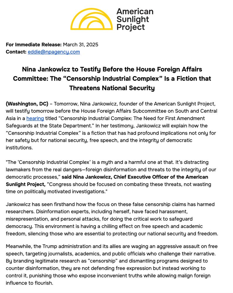 Nina Jankowicz to Testify Before the House Foreign Affairs Committee: The “Censorship Industrial Complex” Is a Fiction that Threatens National Security

(Washington, DC) – Tomorrow, Nina Jankowicz, founder of the American Sunlight Project, will testify tomorrow before the House Foreign Affairs Subcommittee on South and Central Asia in a hearing titled “Censorship Industrial Complex: The Need for First Amendment Safeguards at the State Department.” In her testimony, Jankowicz will explain how the “Censorship Industrial Complex” is a fiction that has had profound implications not only for her safety but for national security, free speech, and the integrity of democratic institutions.

"The ‘Censorship Industrial Complex’ is a myth and a harmful one at that. It’s distracting lawmakers from the real dangers—foreign disinformation and threats to the integrity of our democratic processes,” said Nina Jankowicz, Chief Executive Officer of the American Sunlight Project, “Congress should be focused on combating these threats, not wasting time on politically motivated investigations." 
Jankowicz has seen firsthand how the focus on these false censorship claims has harmed researchers. Disinformation experts, including herself, have faced harassment, misrepresentation, and personal attacks, for doing the critical work to safeguard democracy. This environment is having a chilling effect on free speech and academic freedom, silencing those who are essential to protecting our national security and freedom.
Meanwhile, the Trump administration and its allies are waging an aggressive assault on free speech, targeting journalists, academics, and public officials who challenge their narrative. By branding legitimate research as “censorship” and dismantling programs designed to counter disinformation, they are not defending free expression but instead working to control it, punishing those who expose inconvenient truths while allowing malign foreign influence to flourish.

