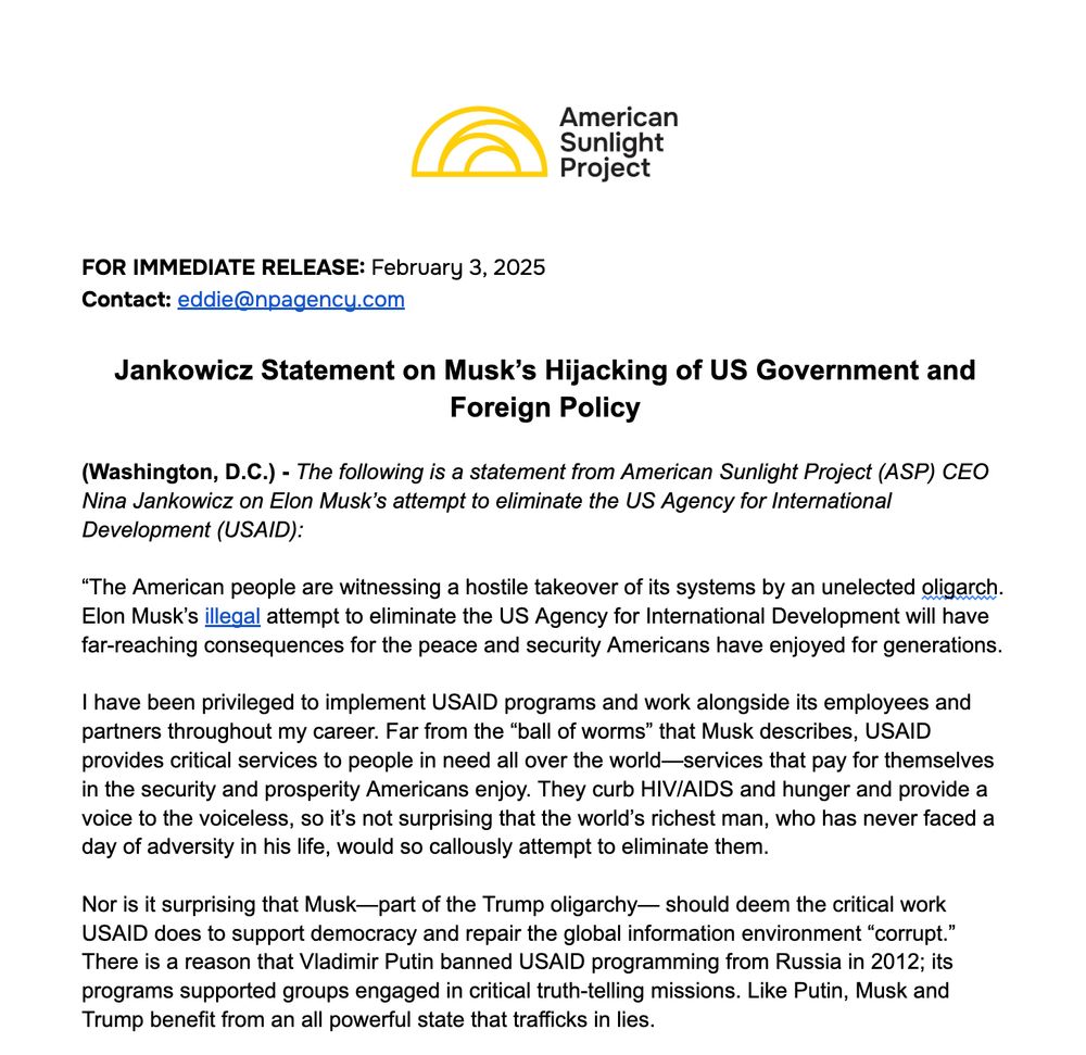 Jankowicz Statement on Musk’s Hijacking of US Government and Foreign Policy

(Washington, D.C.) - The following is a statement from American Sunlight Project (ASP) CEO Nina Jankowicz on Elon Musk’s attempt to eliminate the US Agency for International Development (USAID):

“The American people are witnessing a hostile takeover of their systems by an unelected oligarch. Elon Musk’s illegal attempt to eliminate the US Agency for International Development will have far-reaching consequences for the peace and security Americans have enjoyed for generations. 

I have been privileged to implement USAID programs and work alongside its employees and partners throughout my career. Far from the “ball of worms” that Musk describes, USAID provides critical services to people in need all over the world—services that pay for themselves in the security and prosperity Americans enjoy. They curb HIV/AIDS and hunger and provide a voice to the voiceless, so it’s not surprising that the world’s richest man, who has never faced a day of adversity in his life, would so callously attempt to eliminate them.

Nor is it surprising that Musk—part of the Trump oligarchy— should deem the critical work USAID does to support democracy and repair the global information environment “corrupt.” There is a reason that Vladimir Putin banned USAID programming from Russia in 2012; its programs supported groups engaged in critical truth-telling missions. Like Putin, Musk and Trump benefit from an all powerful state that trafficks in lies.
