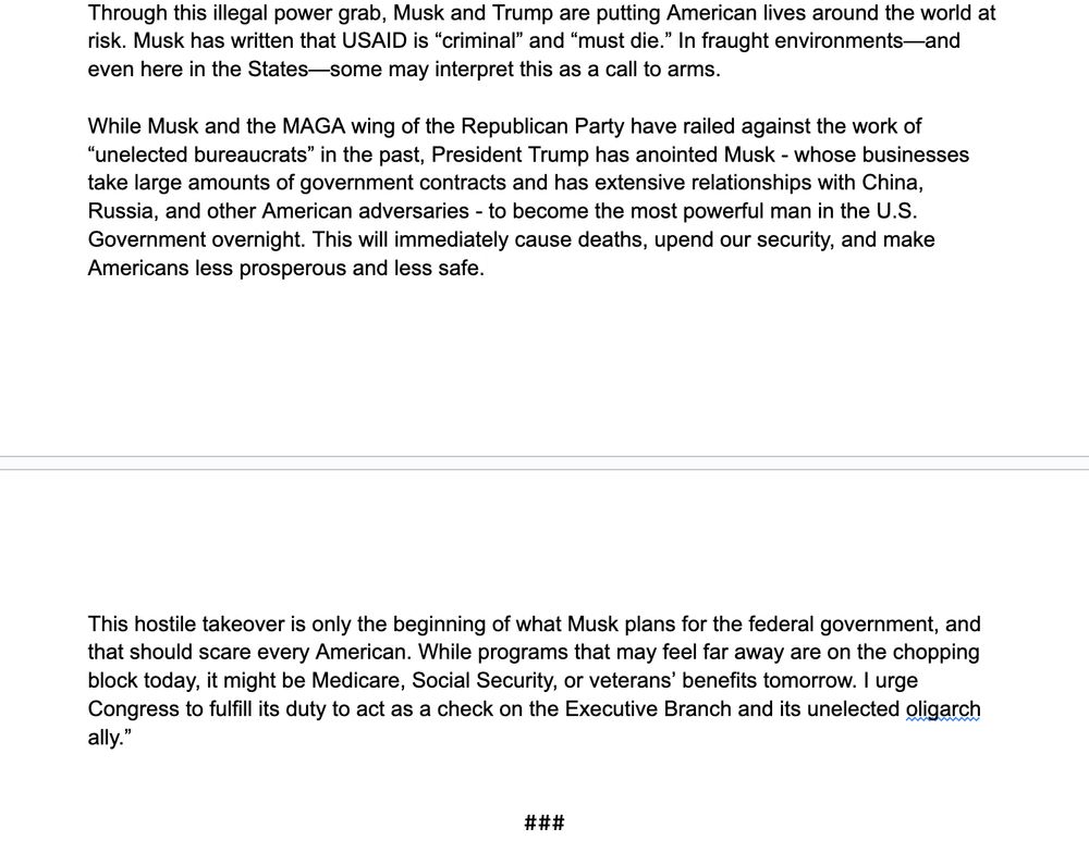 Through this illegal power grab, Musk and Trump are putting American lives around the world at risk. Musk has written that USAID is “criminal” and “must die.” In fraught environments—and even here in the States—some may interpret this as a call to arms. 

While Musk and the MAGA wing of the Republican Party have railed against the work of “unelected bureaucrats” in the past, President Trump has anointed Musk - whose businesses take large amounts of government contracts and has extensive relationships with China, Russia, and other American adversaries - to become the most powerful man in the U.S. Government overnight. This will immediately cause deaths, upend our security, and make Americans less prosperous and less safe.

This hostile takeover is only the beginning of what Musk plans for the federal government, and that should scare every American. While programs that may feel far away are on the chopping block today, it might be Medicare, Social Security, or veterans’ benefits tomorrow. I urge Congress to fulfill its duty to act as a check on the Executive Branch and its unelected oligarch ally.”
