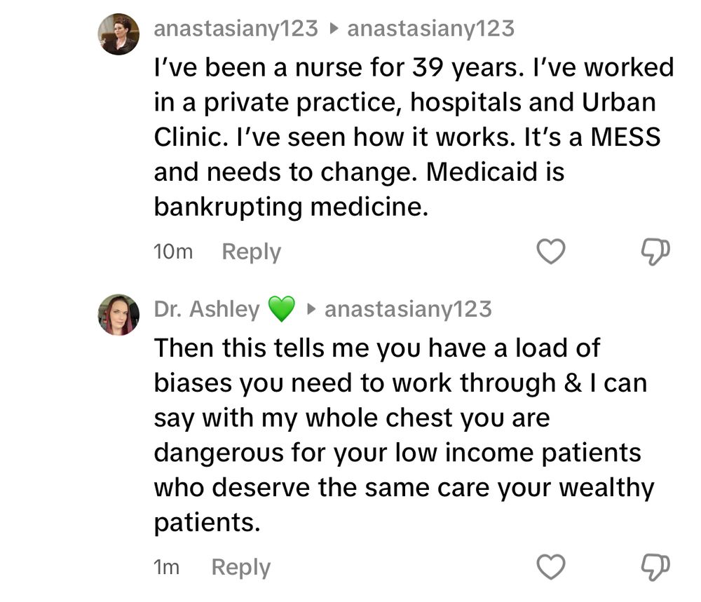 Comment thread from TikTok:
Anastasiany123: I’ve been a nurse for 39 years. I’ve worked in a private practice, hospitals and urban clinic. I’ve seen how it works. It’s a mess and needs to change. Medicaid is bankrupting medicine.

Me: then this tells me you have a load of biases you need to work through & I can say with my whole chest you are dangerous to your low income patients who deserve the same care [as] your wealthy patients