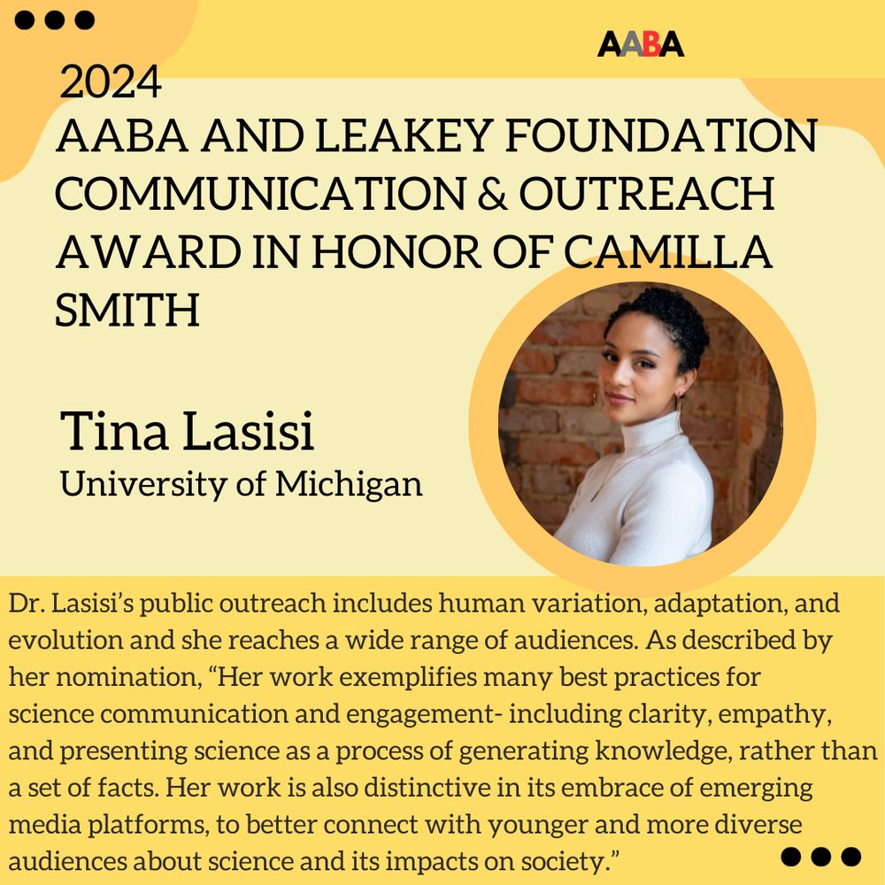 The winner of the 2024 AABA and Leakey Foundation Communication & Outreach Award in Honor of Camilla Smith is Dr. Tina Lasisi. Dr. Lasisi’s public outreach includes human variation, adaptation, and evolution and she reaches a wide range of audiences. As described by her nomination, “Her work exemplifies many best practices for
science communication and engagement- including clarity, empathy, and presenting science as a process of generating knowledge, rather than a set of facts. Her work is also distinctive in its embrace of emerging media platforms, to better connect with younger and more diverse audiences about science and its impacts on society.”