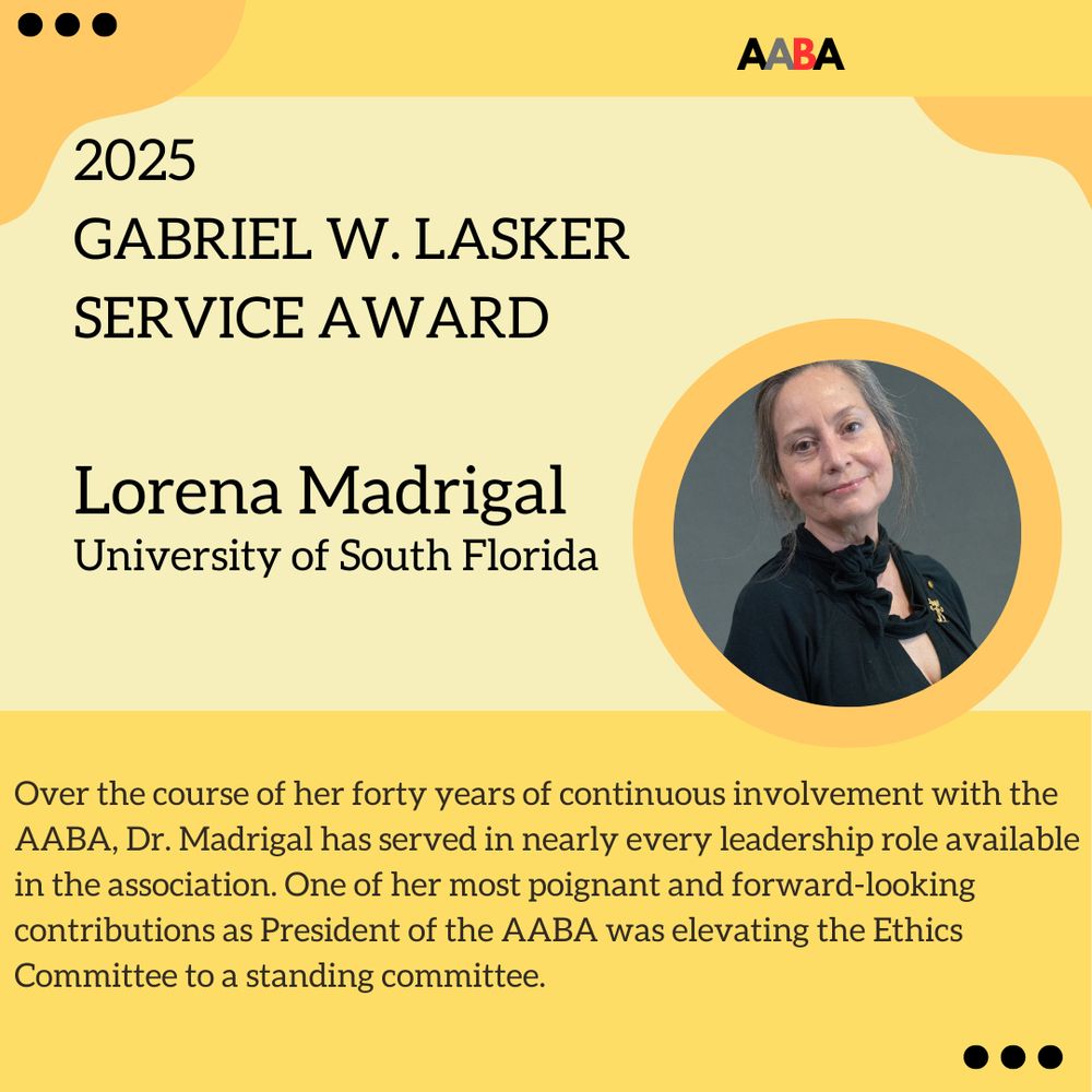 Yellow flyer featuring Lorena Madrigal, the 2025 recipient of the Gabriel W. Lasker Service Award. Over the course of her forty years of continuous involvement with the AABA, Dr. Madrigal has served in nearly every leadership role available in the association. One of her most poignant and forward-looking contributions as President of the AABA was elevating the Ethics Committee to a standing committee.