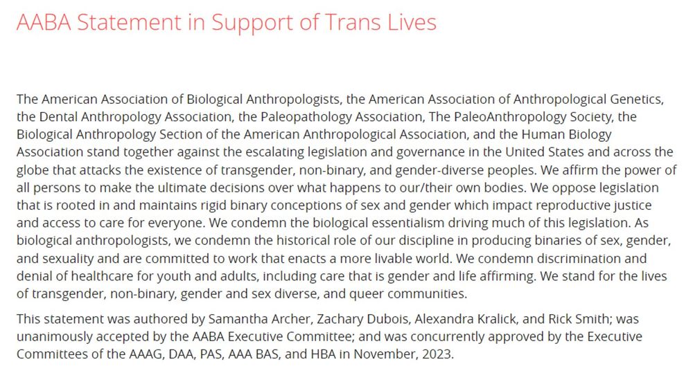 The AABA... stand together against the escalating legislation and governance in the United States and across the globe that attacks the existence of transgender, non-binary, and gender-diverse peoples. We affirm the power of all persons to make the ultimate decisions over what happens to our/their own bodies. We oppose legislation that is rooted in and maintains rigid binary conceptions of sex and gender which impact reproductive justice and access to care for everyone. We condemn the biological essentialism driving much of this legislation. As biological anthropologists, we condemn the historical role of our discipline in producing binaries of sex, gender, and sexuality and are committed to work that enacts a more livable world. We condemn discrimination and denial of healthcare for youth and adults, including care that is gender and life affirming. We stand for the lives of transgender, non-binary, gender and sex diverse, and queer communities.