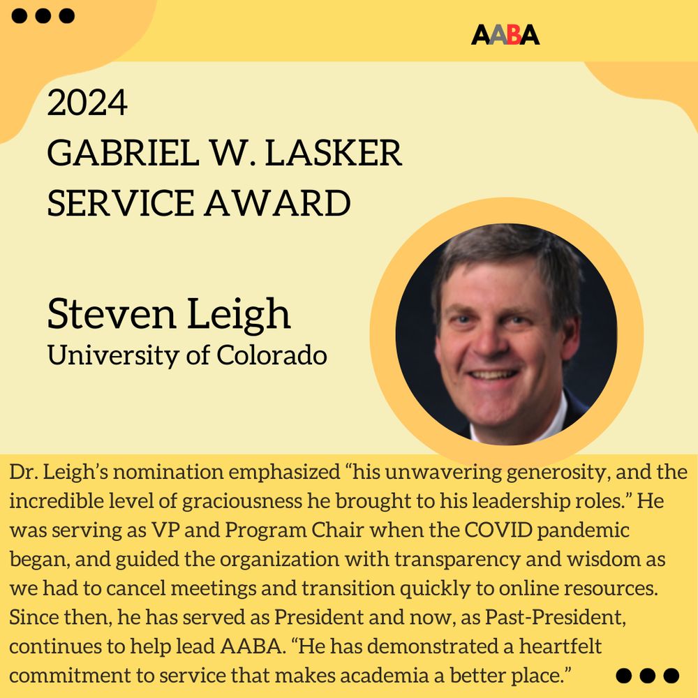 The winner of the Gabriel W. Lasker Award is Dr. Steven Leigh. Dr. Leigh’s nomination emphasized “his unwavering generosity, and the incredible level of graciousness he brought to his leadership roles.” He was serving as VP and Program Chair when the COVID pandemic began, and guided the organization with transparency and wisdom as we had to cancel meetings and transition quickly to online resources. Since then, he has served as President and now, as Past-President, continues to help lead AABA. “He has demonstrated a heartfelt commitment to service that makes academia a better place.”