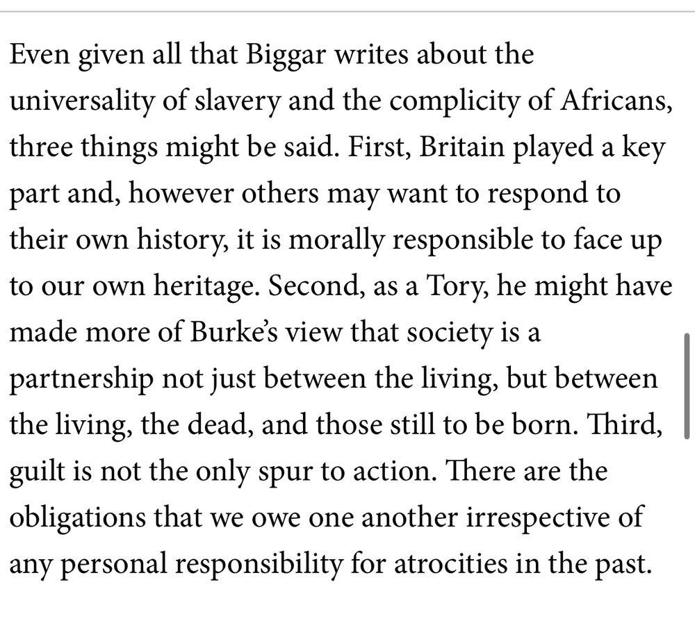 Even given all that Biggar writes about the universality of slavery and the complicity of Africans, three things might be said. First, Britain played a key part and, however others may want to respond to their own history, it is morally responsible to face up to our own heritage. Second, as a Tory, he might have made more of Burke’s view that society is a partnership not just between the living, but between the living, the dead, and those still to be born. Third, guilt is not the only spur to action. There are the obligations that we owe one another irrespective of any personal responsibility for atrocities in the past.