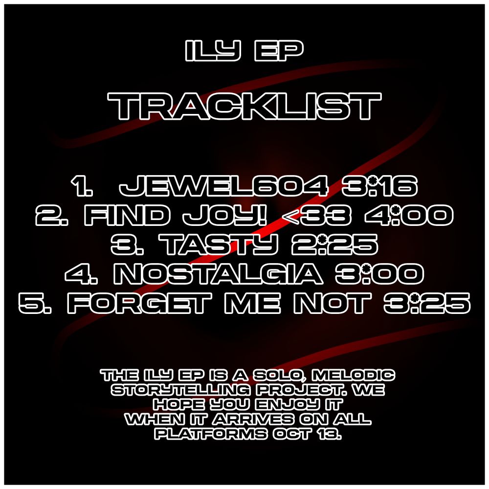 ILY EP

TRACKLIST

1. JEWEL604 3:16
2. find joy! <33 4:00
3. Tasty 2:25
4. Nostalgia 3:00
5. FORGET ME NOT 3:25

THE ILY EP IS A SOLO, MELODIC STORYTELLING PROJECT. WE HOPE YOU ENJOY IT WHEN IT ARRIVES ON ALL PLATFORMS OCT 13.
