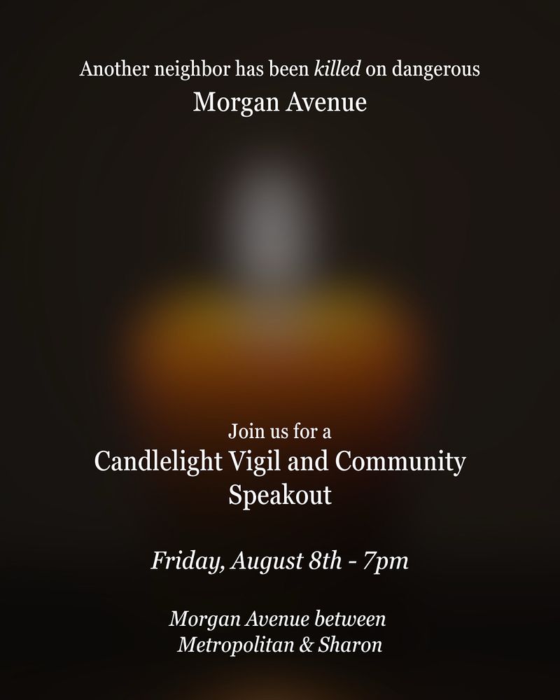 Graphic for a candlelight vigil and community speakout, honoring a pedestrian who was killed by traffic violence on Morgan Avenue in Williamsburg Brooklyn. The background is dark brown and orange with a blurred image of a lit candle in the center. The text reads “another neighbor has been killed on dangerous Morgan Avenue. Join us for a Candlelight Vigil and Community Speakout. Friday August 8th - 7pm. Morgan Avenue between Metropolitan and Sharon.”