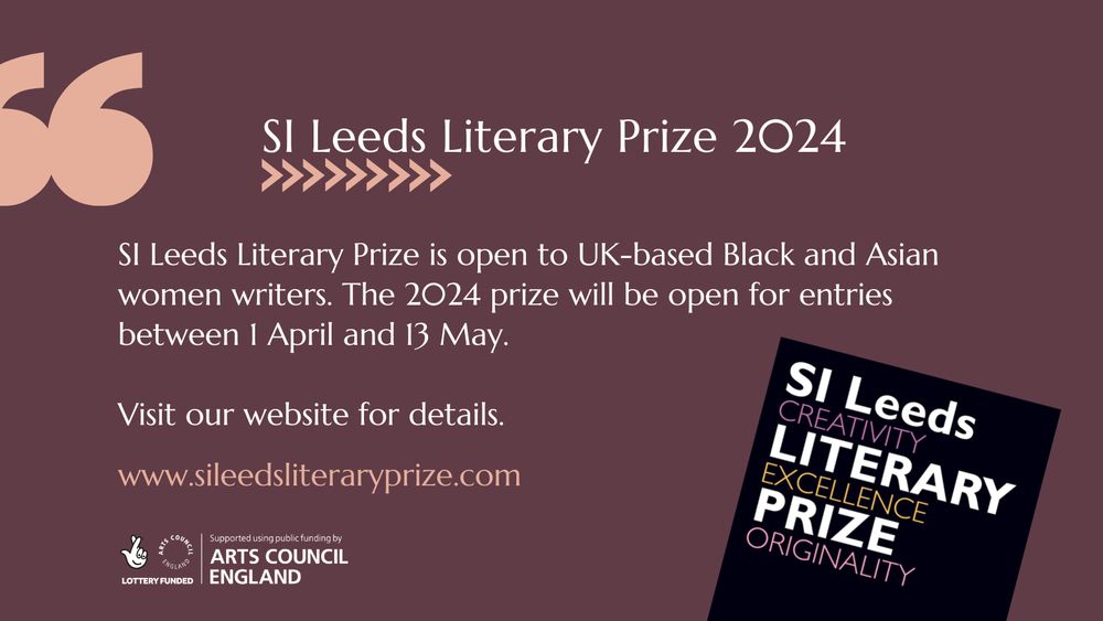 SI Leeds Literary Prize is open to UK based Black and Asian women writers. The 2024 prize will be open for entries between 1 April and 13 May. Visit the website for details www.sileedsliteraryprize.com