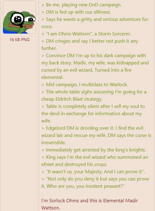 > Be me, playing new DnD campaign. > DM is fed up with our silliness. > Says he wants a gritty and serious adventure for once.

‘ > *| am Ohms Wattson”, a Storm Sorcerer.

> DM cringes and say | better not push it any

further. > Convince DM I'm up to his dark campaign with my back story. Madir, my wife, was kidnapped and cursed by an evil wizard. Turned into a fire elemental. > Mid campaign, | multiclass to Warlock. > The whole table sighs assuming I'm going for a cheap Eldritch Blast strategy. > Table is completely silent after | sell my soul to the devil in exchange for information about my wife. > Edgelord DM is drooling over it. | find the evil wizard lair and rescue my wife. DM says the curse is irreversible > Immediately get arrested by the king's knights. > King says I'm the evil wizard who summoned an efreet and destroyed his crops. > "It wasn't us, your Majesty. And | can prove it". > "Not only do you deny it but says you can prove it. Who are you, you insolent peasant?” I'm Sorlock Ohms and this is Elemental Madir Wattson.