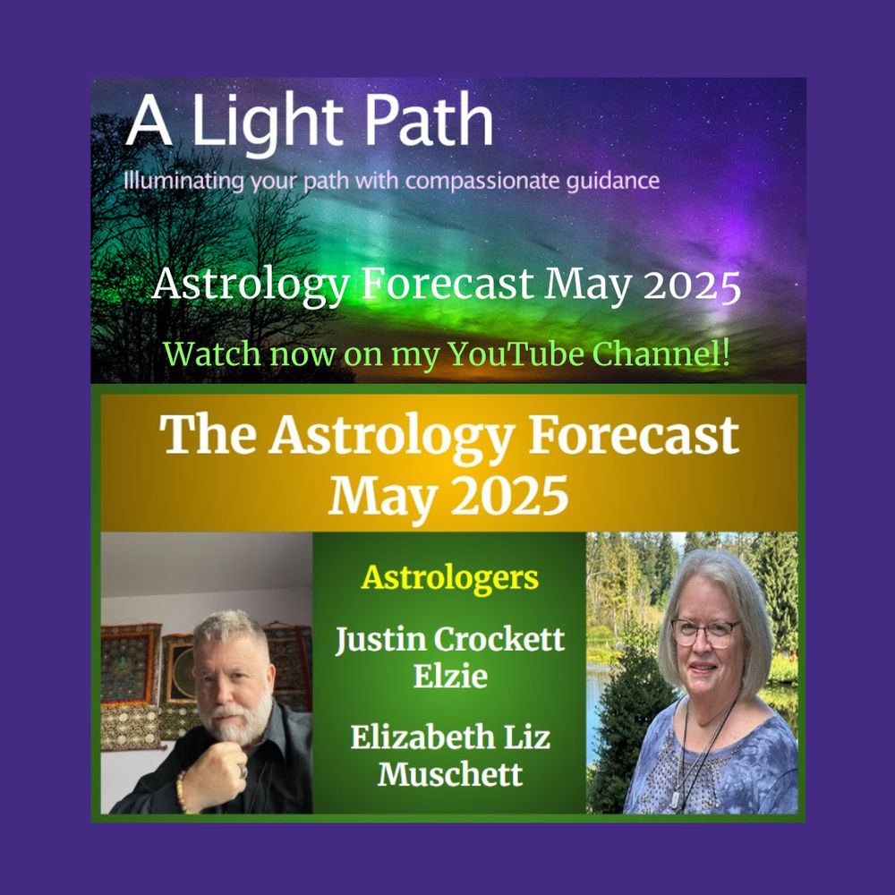 Info graphic: Top photo - Aurora borealis with trees. Words on photo: A Light Path, Illuminating your path with compassionate guidance. Astrology Forecast May 2025, Watch now on my YouTube Channel!
Middle banner: Gold background, words on banner - The Astrology Forecast May 2025.
Bottom left photo: Justin Crockett Elzie.
Bottom middle banner: green background. Words on banner - Astrologers Justin Crockett Elzie & Elizabeth Liz Muschett.
