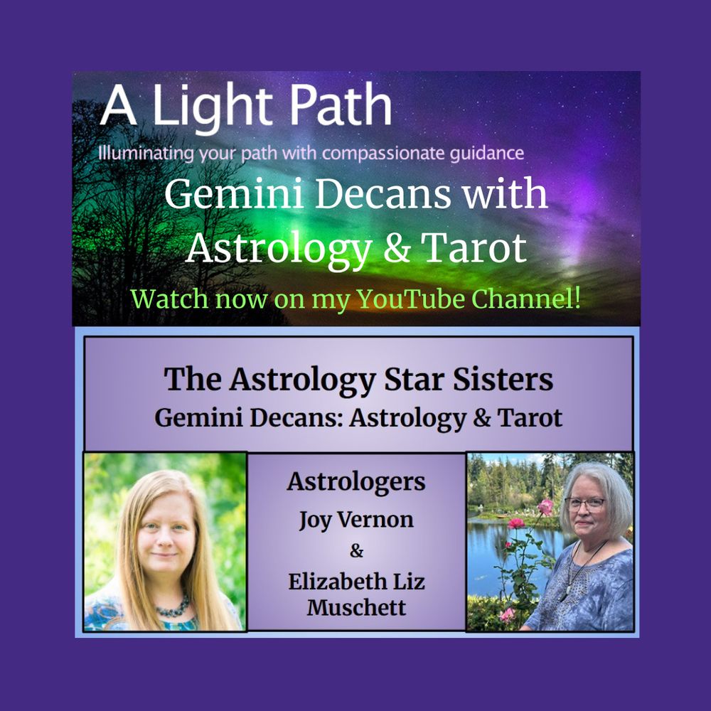 Info Graphic: Top Photo - Aurora Borealis with trees. Words on photo - A Light Path Illuminating your path with compassionate guidance. Gemini Decans with Astrology & Tarot. Watch now on my YouTube Channel!
Middle banner: Background color light purple. Words on Banner - The Astrology Star Sisters Gemini Decans: Astrology & Tarot.
Bottom left photo: Joy Vernon.
Bottom middle banner: Background color light purple, words on banner - Astrologers Joy Vernon & Elizabeth Liz Muschett.
Bottom right photo: Elizabeth Liz Muschett.
