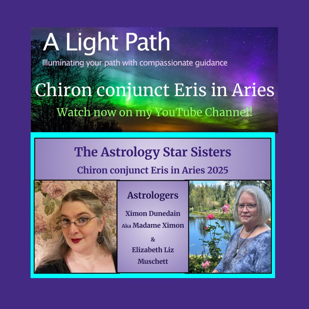 Info Graphic: Top photo - Aurora Borealis with trees. Words on photo - A Light Path Illuminating your path with compassionate guidance. Chiron conjunct Eris in Aries. Watch now on my YouTube Channel!.
Middle banner Lavender background color. Words on banner: The Astrology Star Sisters Chiron conjunct Eris in Aries 2025.
Bottom left photo: Madame Ximon.
Bottom middle banner: Lavender background color. Words on Banner Astrologers Ximon Dunedain Aka Madame Ximon & Elizabeth Liz Muschett. 
Bottom right photo: Elizabeth Liz Muschett.
