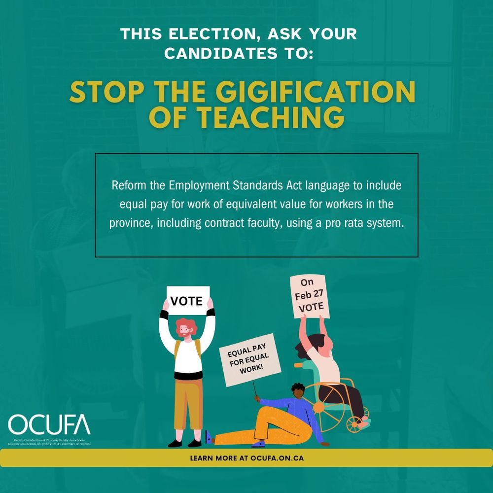 This election, ask your candidates to: Stop the gigification of teaching. Reform the Employment Standards Act language to include equal pay for work of equivalent value for workers in the province, including contract faculty, using pro rata system. Vote for equal pay for equal work on February 27. OCUFA