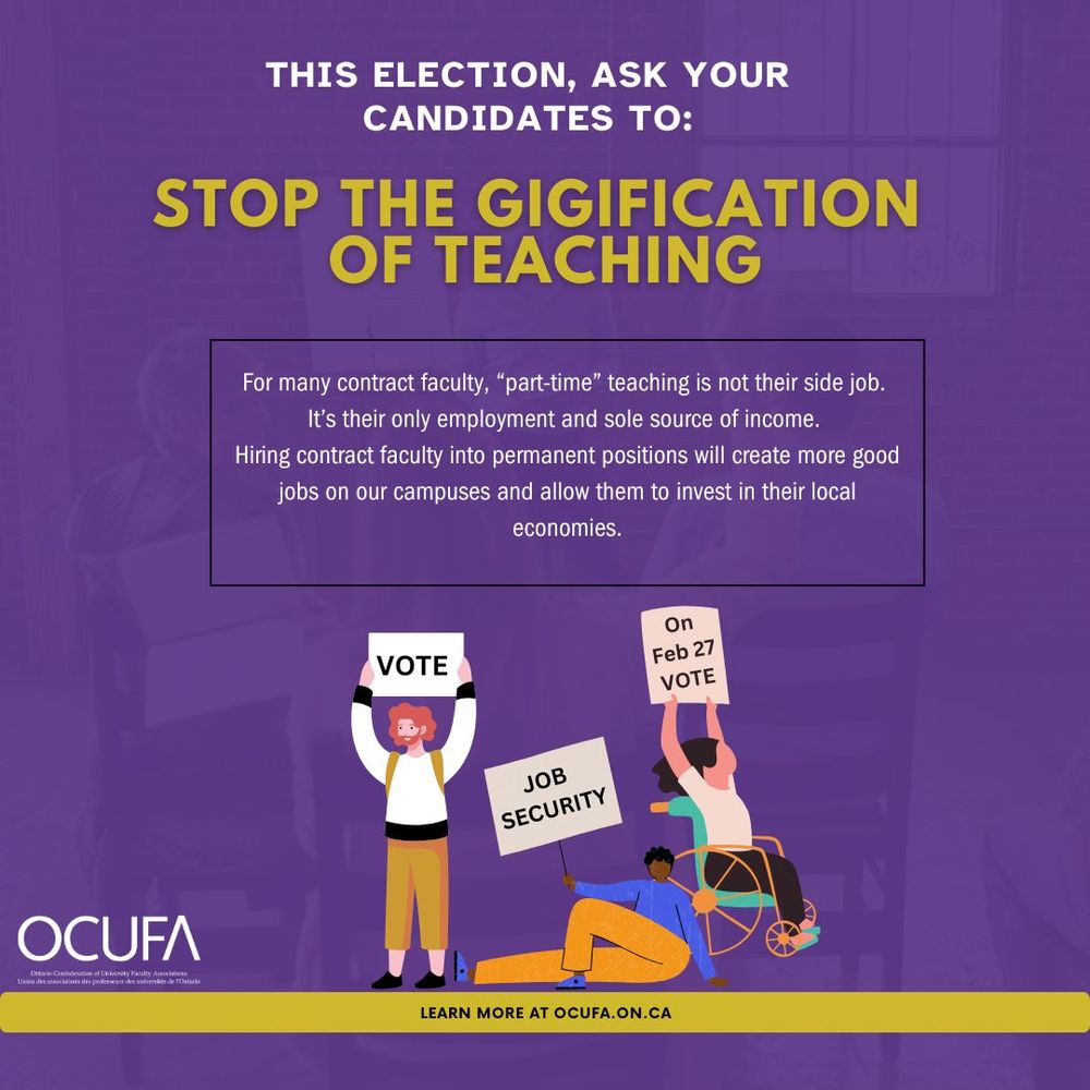 This election, ask your candidates to: Stop the gigification of teaching. For many contract faculty, "part time" teaching is not their side job. It's their only job and sole source of inclome. Hiring contract faculty into permanent positions will create good jobs on our campuses and allow them to invest in their local economies. On February 27 vote for job security! OCUFA