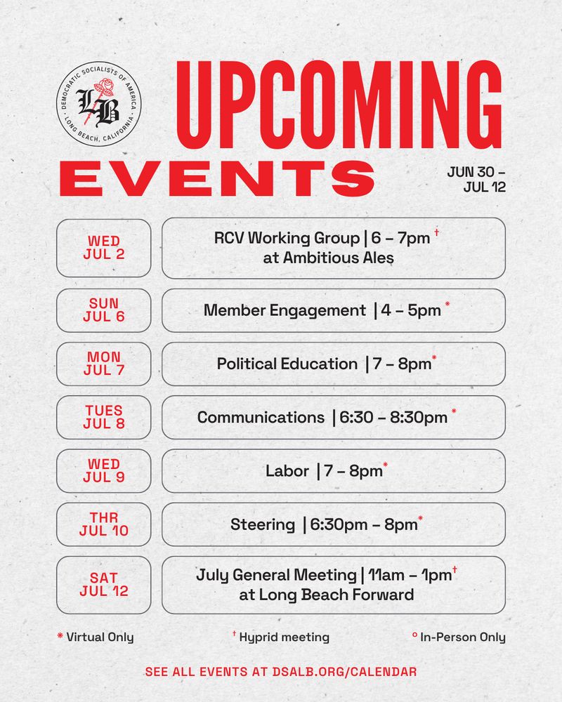 DSA-LB Upcoming Events from June 30 – July 12th. 
Wed Jul 2: RCV Working Group from 6–7pm at Ambitious Ales (hybrid)
Sunday Jul 6: Member Engagement from 4–5pm (virtual)
Mon July 7: Political Education from 7–8pm (virtual)
Tue Jul 8: Communications from 6:30–8:30pm(virtual)
Wed July 9: Labor from 7–8pm (virtual)
Thursday July 10: Steering from 6:30 – 8pm (virtual)
Saturday July 12: July General Meeting from 11am–1pm at Long Beach Forward (hybrid)
See all Events at dsalb.org/calendar