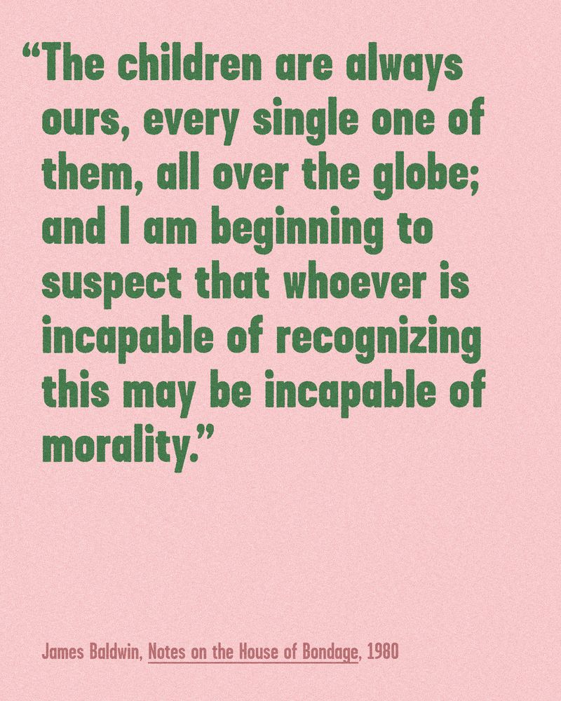 Graphic with the text "The children are always ours, every single one of them, all over the globe; and I am beginning to suspect that whoever is incapable of recognizing this may be incapable of morality. / James Baldwin, Notes on the House of Bondage, 1980"