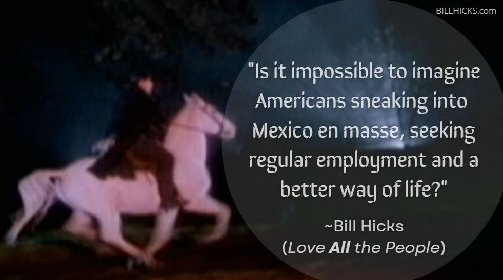 "Is it impossible to imagine Americans sneaking into Mexico en masse, seeking regular employment and a better way of life?" ~Bill HIcks (Love ALL the People)