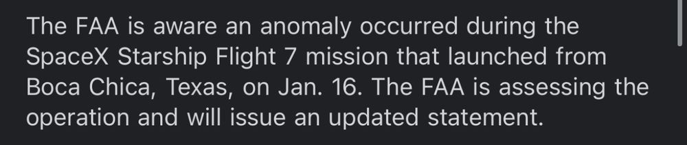 The FAA is aware an anomaly occurred during the SpaceX Starship Flight 7 mission that launched from Boca Chica, Texas, on Jan. 16. The FAA is assessing the operation and will issue an updated statement.
