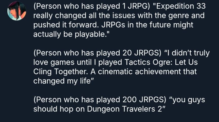 (Person who has played 1 JRPG) "Expedition 33 really changed all the issues with the genre and pushed it forward. JRPGs in the future might actually be playable." 

(Person who has played 20 JRPGS) “I didn’t truly love games until I played Tactics Ogre: Let Us Cling Together. A cinematic achievement that changed my life”

(Person who has played 200 JRPGS) “you guys should hop on Dungeon Travelers 2”