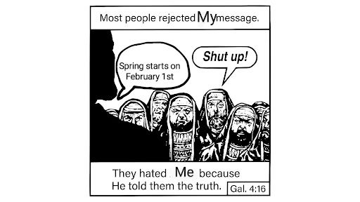 Meme of Jack Chick tract with slogan at bottom of paraphrased bible verse of Gal 4:16 They hated ME because he told them the truth and Most People rejected MY message at the top.

In the centre is a comic drawing of Jesus in Shadow from the back preaching to the Pharisees with Jesus saying Spring starts on February 1st and the Pharisees saying Shut up!