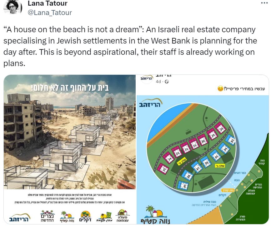 Tweet from @Lana_Tabour a researcher in colonialism and Palestine. 

Two pictures, one showing the ruins of a devastated area in Gaza bombed by Israel, with architectural schematics of new housing from an Israeli company planning to build over the ruins of Palestinian Houses and buildings where Palestinians were murdered. The second shows a colourful schematic of where these new Israeli beachfront properties are due to go, as if in a brochure. 

Tweet reads "“A house on the beach is not a dream”: An Israeli real estate company specialising in Jewish settlements in the West Bank is planning for the day after. This is beyond aspirational, their staff is already working on plans."