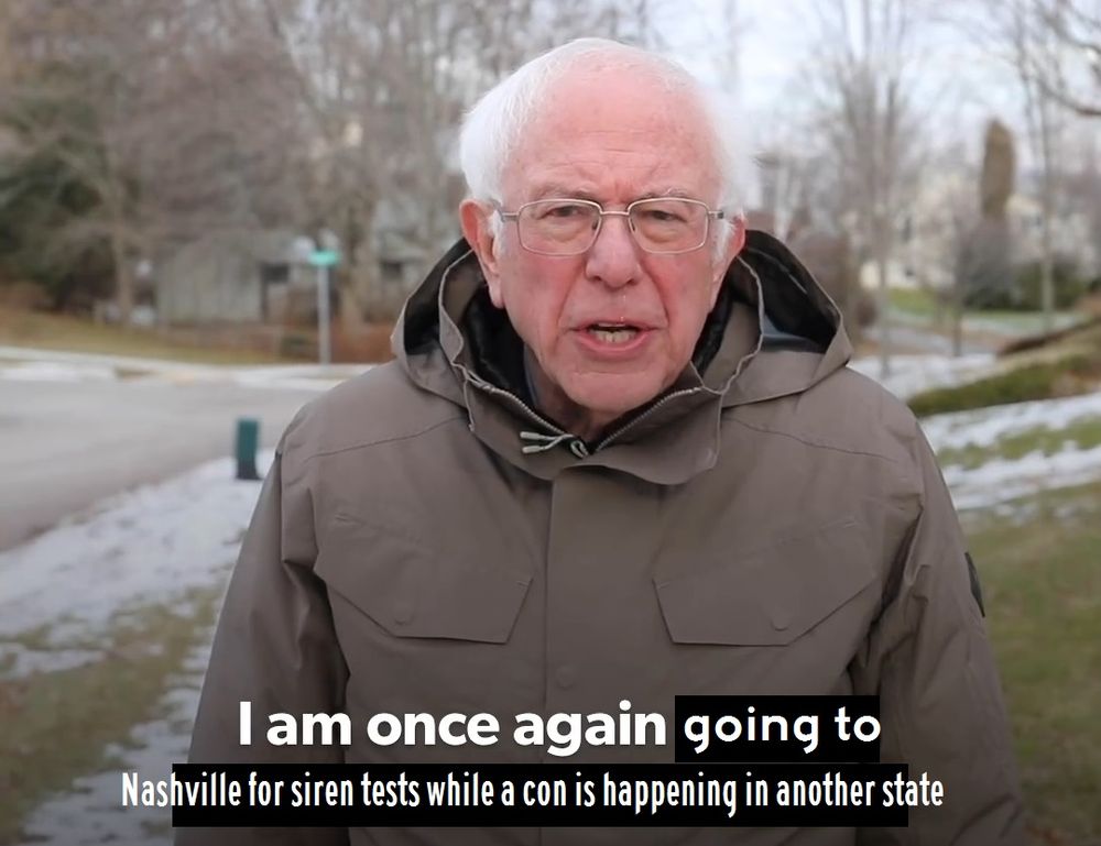 A meme showing an image of US Senator Bernie Sanders speaking to the camera, with the caption edited to say "I am once again going to Nashville for siren tests while a con is happening in another state".
A meme showing an image of US Senator Bernie Sanders speaking to the camera, with the caption edited to say "I am once again going to Nashville for siren tests while a con is happening in another state".