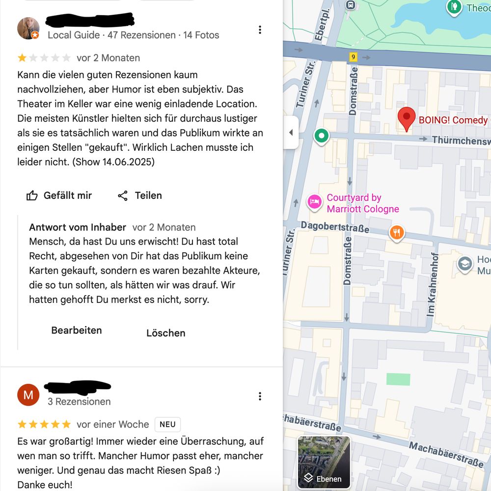Text der Rezension: „Kann die vielen guten Rezensionen kaum nachvollziehen, aber Humor ist eben subjektiv. Das Theater im Keller war eine wenig einladende Location. Die meisten Künstler hielten sich für durchaus lustiger als sie es tatsächlich waren und das Publikum wirkte an einigen Stellen „gekauft“. Wirklich Lachen musste ich leider nicht. (Show 14.06.2025)“

Text unserer Antwort: „Mensch, da hast Du uns erwischt! Du hast total Recht, abgesehen von Dir hat das Publikum keine Karten gekauft, sondern es waren bezahlte Akteure, die so tun sollten, als hätten wir was drauf. Wir hatten gehofft Du merkst es nicht, sorry.“
