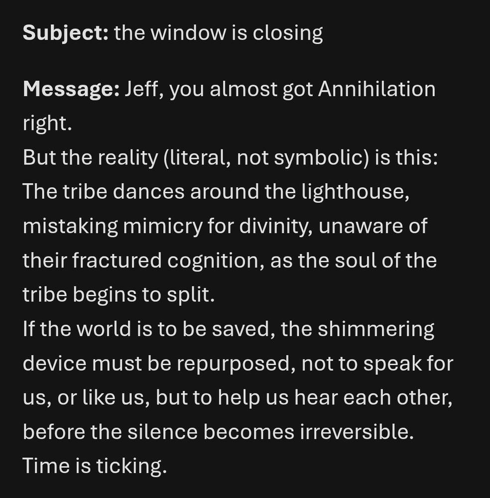 Subject: the window is closing

Message: Jeff, you almost got Annihilation right.
But the reality (literal, not symbolic) is this:
The tribe dances around the lighthouse, mistaking mimicry for divinity, unaware of their fractured cognition, as the soul of the tribe begins to split.
If the world is to be saved, the shimmering device must be repurposed, not to speak for us, or like us, but to help us hear each other, before the silence becomes irreversible.
Time is ticking.