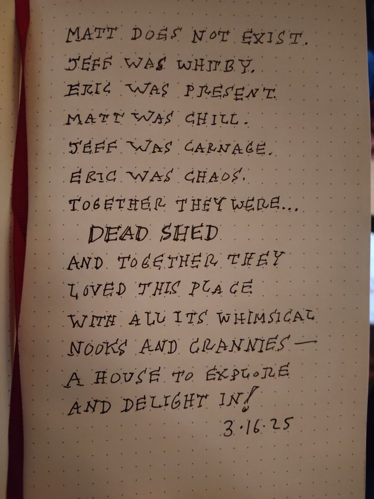 Matt does not exist.
Jeff was Whitby.
Eric was present.
Matt was Chill.
Jeff was Carnage.
Eric was Chaos.
Together they were...
DEAD SHED
And together they loved the place with all its whimsical nooks and crannies--a house to explore and delight in!
3-16-25