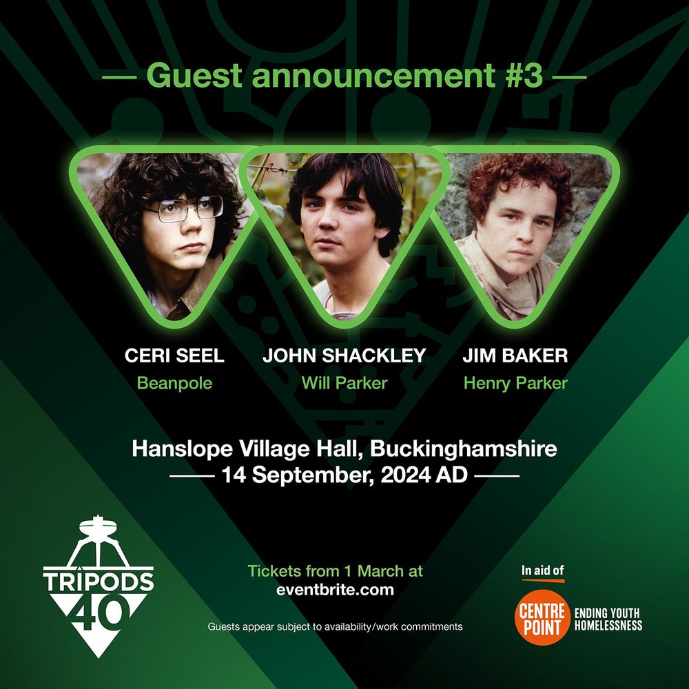 Guest announcement #3: eri Seel (Beanpole), John Shackley (Will Parker), Jim Baker (Henry Parker). At Hanslope Village Hall, Buckinghamshire, 14th September 2024. Tickets available from 1 March at eventbrite.com 
The Tripods 40 logo. 
Guest appears subject to availability/work commitments. In aid of Centrepoint - ending youth homelessness. Green background with the pattern like circuit board design of the 'Cap' from The Tripods.